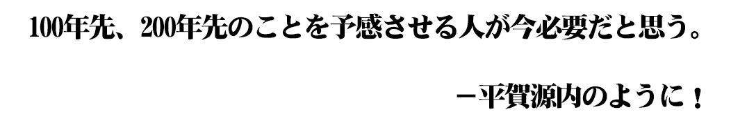 100年先、200年先のことを予感させる人が今必要だと思う。平賀源内のように！